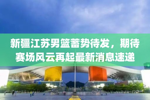 新疆江蘇男籃蓄勢待發(fā)，期待賽場風云再起最新消息速遞