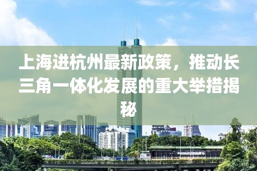 上海進(jìn)杭州最新政策，推動(dòng)長(zhǎng)三角一體化發(fā)展的重大舉措揭秘