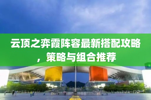 云頂之弈霞陣容最新搭配攻略，策略與組合推薦