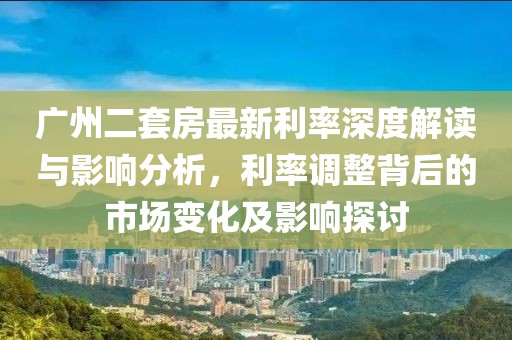 廣州二套房最新利率深度解讀與影響分析，利率調(diào)整背后的市場(chǎng)變化及影響探討