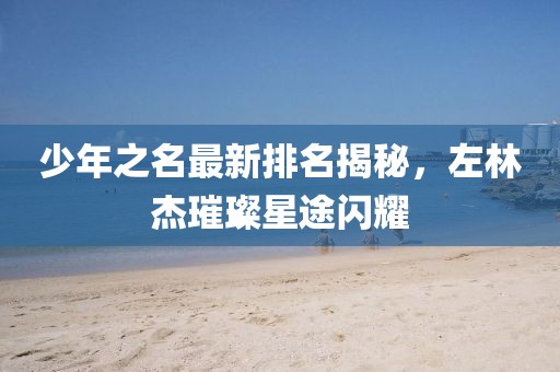 少年之名最新排名揭秘，左林杰璀璨星途閃耀