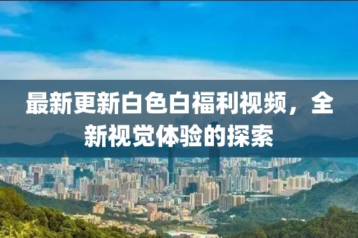 最新更新白色白福利視頻，全新視覺體驗(yàn)的探索