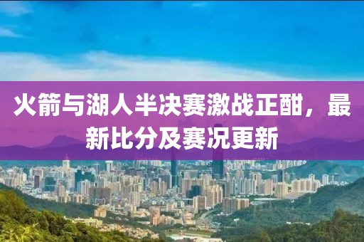 火箭與湖人半決賽激戰(zhàn)正酣，最新比分及賽況更新
