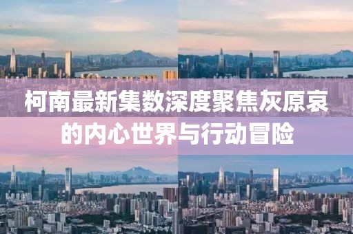 柯南最新集數(shù)深度聚焦灰原哀的內(nèi)心世界與行動(dòng)冒險(xiǎn)