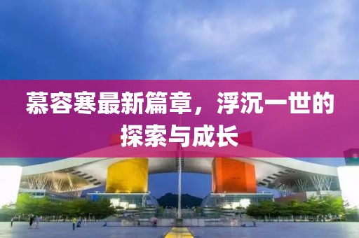 慕容寒最新篇章，浮沉一世的探索與成長