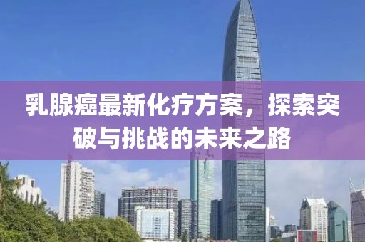 乳腺癌最新化療方案，探索突破與挑戰(zhàn)的未來之路