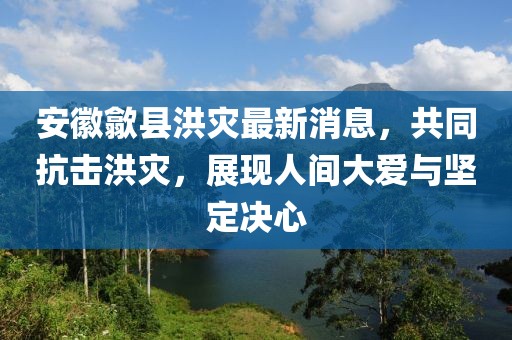 安徽歙縣洪災(zāi)最新消息，共同抗擊洪災(zāi)，展現(xiàn)人間大愛(ài)與堅(jiān)定決心
