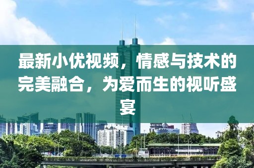 最新小優(yōu)視頻，情感與技術的完美融合，為愛而生的視聽盛宴