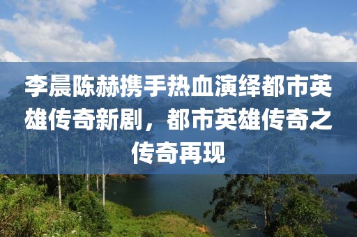 李晨陳赫攜手熱血演繹都市英雄傳奇新劇，都市英雄傳奇之傳奇再現(xiàn)