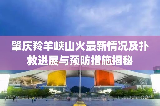 肇慶羚羊峽山火最新情況及撲救進(jìn)展與預(yù)防措施揭秘