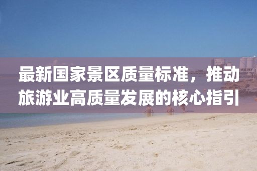 最新國家景區(qū)質(zhì)量標(biāo)準(zhǔn)，推動(dòng)旅游業(yè)高質(zhì)量發(fā)展的核心指引
