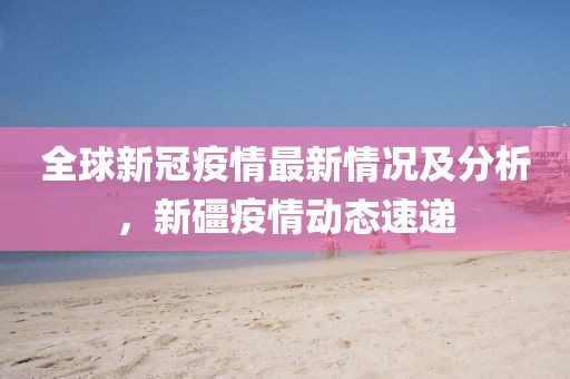 全球新冠疫情最新情況及分析，新礓疫情動(dòng)態(tài)速遞