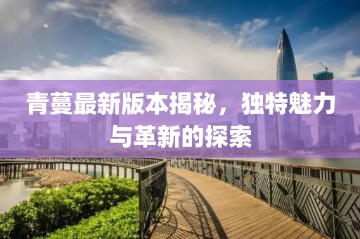 青蔓最新版本揭秘，獨特魅力與革新的探索