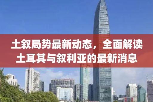土敘局勢最新動態(tài)，全面解讀土耳其與敘利亞的最新消息