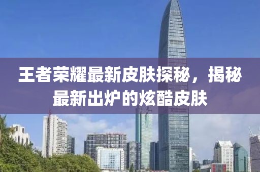 王者榮耀最新皮膚探秘，揭秘最新出爐的炫酷皮膚