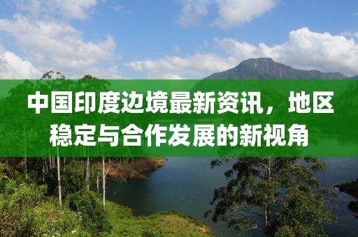 中國印度邊境最新資訊，地區(qū)穩(wěn)定與合作發(fā)展的新視角