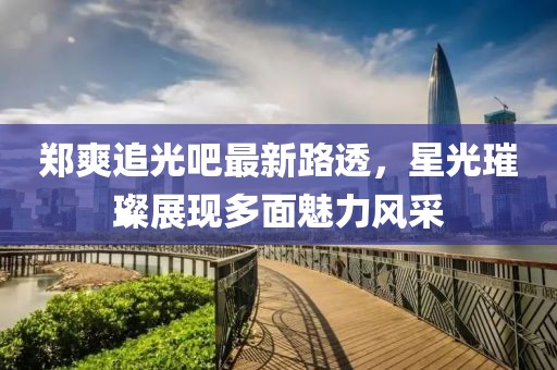 鄭爽追光吧最新路透，星光璀璨展現(xiàn)多面魅力風(fēng)采