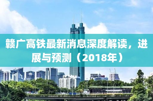 贛廣高鐵最新消息深度解讀，進(jìn)展與預(yù)測(cè)（2018年）