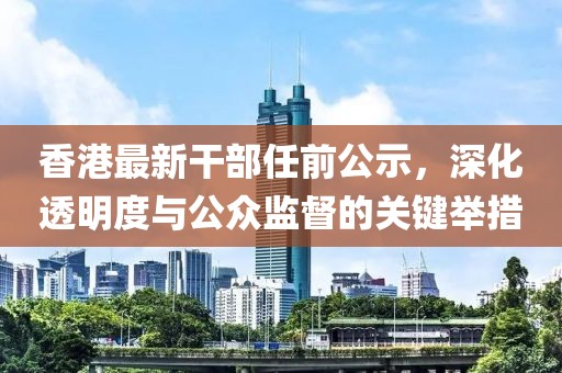 香港最新干部任前公示，深化透明度與公眾監(jiān)督的關(guān)鍵舉措