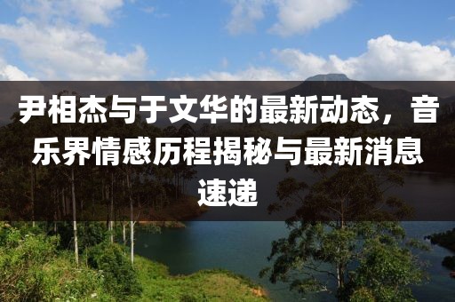 尹相杰與于文華的最新動(dòng)態(tài)，音樂(lè)界情感歷程揭秘與最新消息速遞