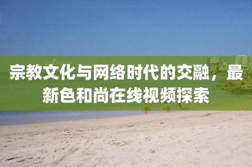 宗教文化與網(wǎng)絡(luò)時(shí)代的交融，最新色和尚在線視頻探索