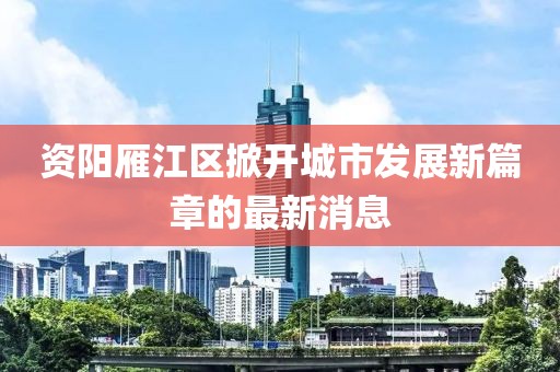 資陽雁江區(qū)掀開城市發(fā)展新篇章的最新消息