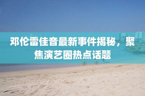 鄧倫雷佳音最新事件揭秘，聚焦演藝圈熱點(diǎn)話題