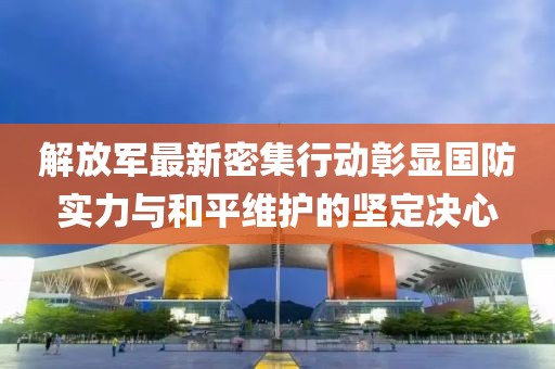 解放軍最新密集行動彰顯國防實力與和平維護的堅定決心