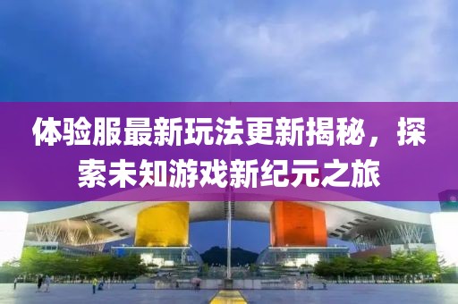 體驗(yàn)服最新玩法更新揭秘，探索未知游戲新紀(jì)元之旅