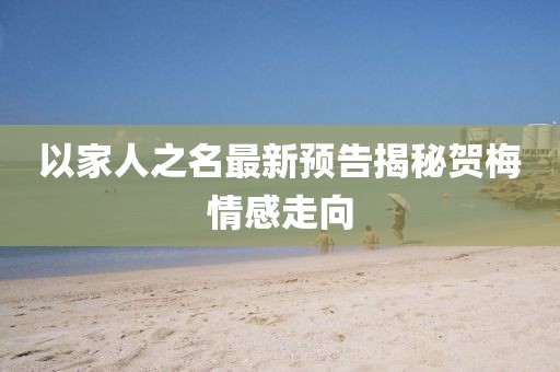 以家人之名最新預(yù)告揭秘賀梅情感走向