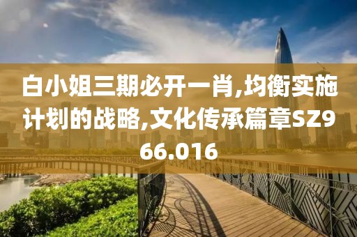 白小姐三期必開一肖,均衡實(shí)施計(jì)劃的戰(zhàn)略,文化傳承篇章SZ966.016