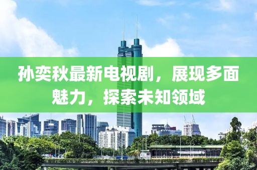 孫奕秋最新電視劇，展現多面魅力，探索未知領域