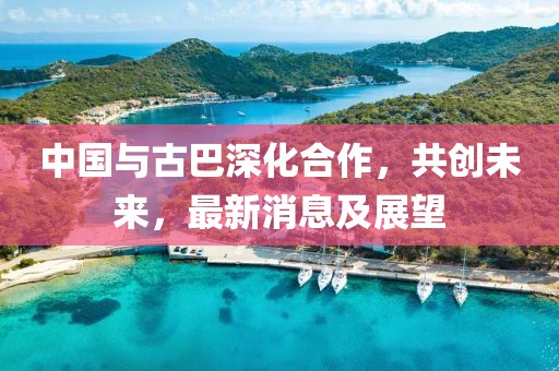 中國(guó)與古巴深化合作，共創(chuàng)未來(lái)，最新消息及展望