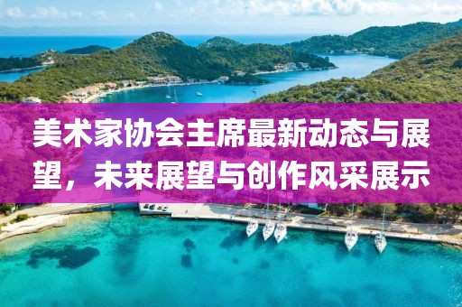 美術(shù)家協(xié)會(huì)主席最新動(dòng)態(tài)與展望，未來(lái)展望與創(chuàng)作風(fēng)采展示
