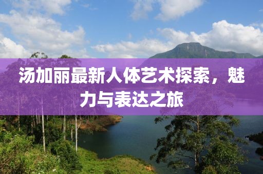 湯加麗最新人體藝術(shù)探索，魅力與表達之旅