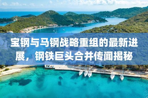 寶鋼與馬鋼戰(zhàn)略重組的最新進(jìn)展，鋼鐵巨頭合并傳聞揭秘