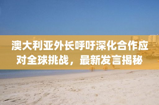澳大利亞外長呼吁深化合作應(yīng)對(duì)全球挑戰(zhàn)，最新發(fā)言揭秘