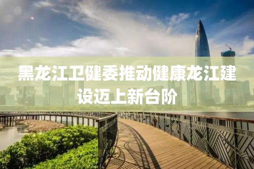 黑龍江衛(wèi)健委推動健康龍江建設(shè)邁上新臺階