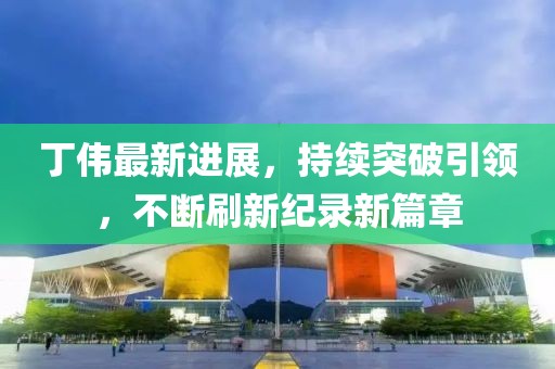 丁偉最新進(jìn)展，持續(xù)突破引領(lǐng)，不斷刷新紀(jì)錄新篇章