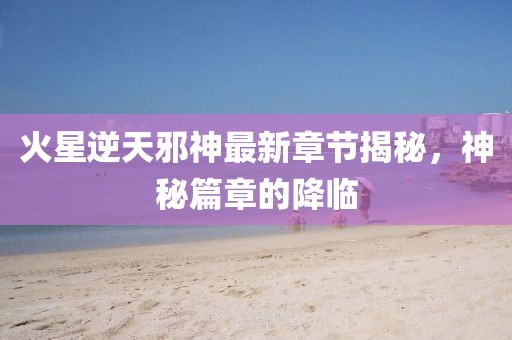 火星逆天邪神最新章節(jié)揭秘，神秘篇章的降臨