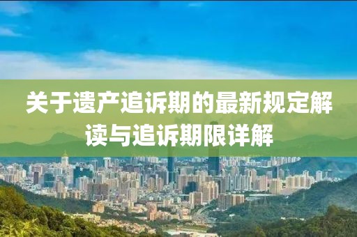 關(guān)于遺產(chǎn)追訴期的最新規(guī)定解讀與追訴期限詳解