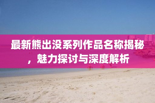 最新熊出沒(méi)系列作品名稱揭秘，魅力探討與深度解析