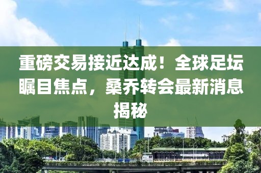 重磅交易接近達成！全球足壇矚目焦點，桑喬轉(zhuǎn)會最新消息揭秘
