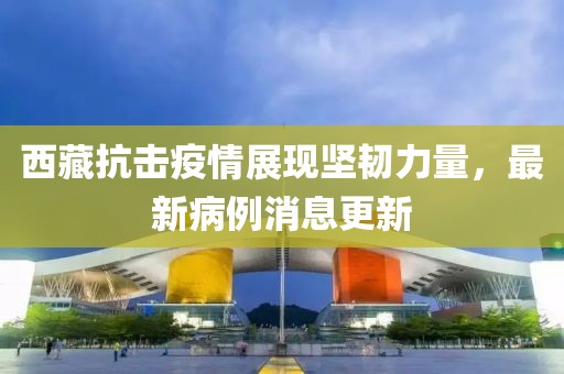 西藏抗擊疫情展現(xiàn)堅韌力量，最新病例消息更新