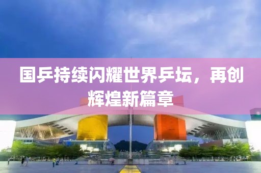 國乒持續(xù)閃耀世界乒壇，再創(chuàng)輝煌新篇章