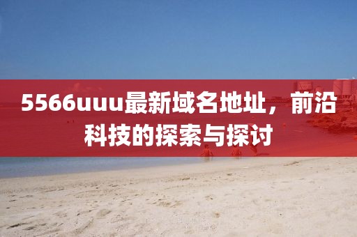 5566uuu最新域名地址，前沿科技的探索與探討
