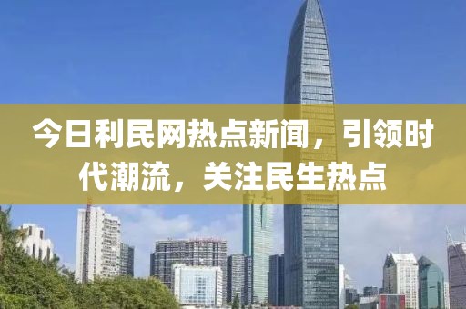 今日利民網(wǎng)熱點新聞，引領(lǐng)時代潮流，關(guān)注民生熱點