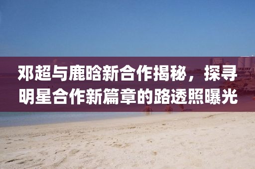 鄧超與鹿晗新合作揭秘，探尋明星合作新篇章的路透照曝光