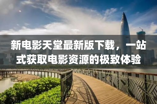 新電影天堂最新版下載，一站式獲取電影資源的極致體驗