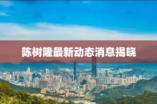陳樹隆最新動態(tài)消息揭曉